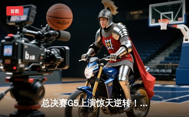 总决赛G5上演惊天逆转！凯尔特人主场16分大胜独行侠夺冠在望