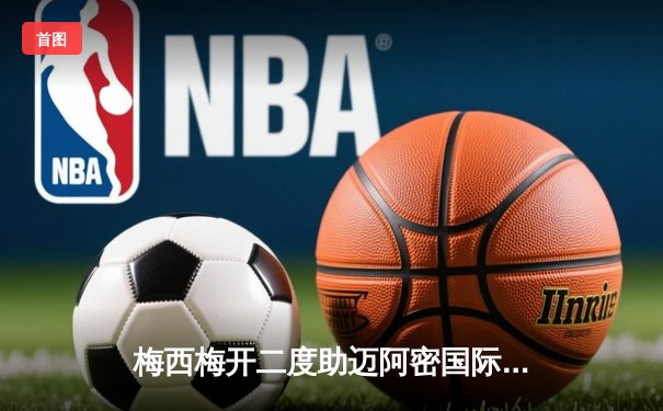 梅西梅开二度助迈阿密国际逆转夺冠，美职杯决赛上演惊险3-2绝杀